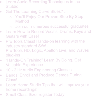 •	Learn Audio Recording Techniques in the Stutdio •	Got The Learning Curve Blues? ...  o	You’ll Enjoy Our Proven Step By Step Method  o	Join our numerous successful graduates •	Learn How to Record Vocals, Drums, Keys and Guitars with Ease! •	Pro Tools Class! Hands-on learning with the industry standard S/W - Pro Tools HD, Logic, Abelton Live, and Waves plug-ins •	“Hands-On Training” Learn By Doing. Get Valuable Experience •	10 - 2 Hr Audio Engineering Classes •	Bands! Enroll and Produce Demos During  Class! •	Learn Home Studio Tips that will improve your home recordings! •	Small Class Size, register Today!