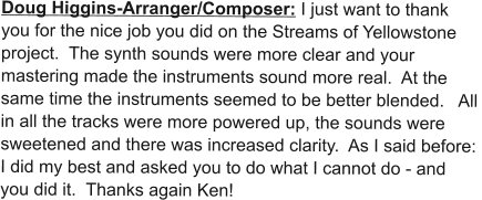 Doug Higgins-Arranger/Composer: I just want to thank you for the nice job you did on the Streams of Yellowstone project.  The synth sounds were more clear and your mastering made the instruments sound more real.  At the same time the instruments seemed to be better blended.   All in all the tracks were more powered up, the sounds were sweetened and there was increased clarity.  As I said before:  I did my best and asked you to do what I cannot do - and you did it.  Thanks again Ken!